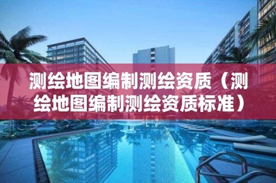 测绘地图编制测绘资质(测绘地图编制测绘资质标准)